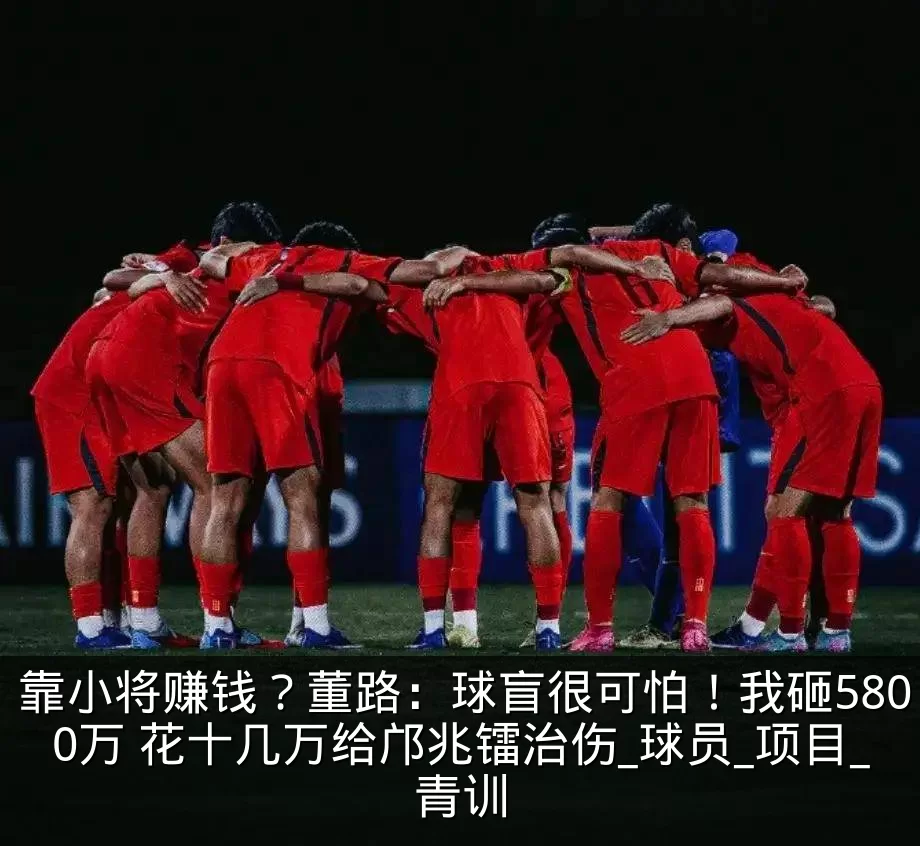 靠小将赚钱？董路：球盲很可怕！我砸5800万 花十几万给邝兆镭治伤_球员_项目_青训